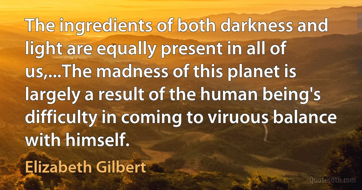 The ingredients of both darkness and light are equally present in all of us,...The madness of this planet is largely a result of the human being's difficulty in coming to viruous balance with himself. (Elizabeth Gilbert)