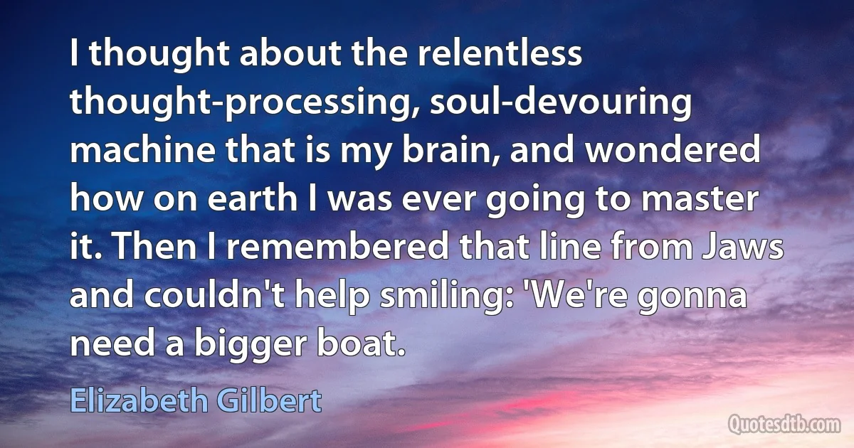 I thought about the relentless thought-processing, soul-devouring machine that is my brain, and wondered how on earth I was ever going to master it. Then I remembered that line from Jaws and couldn't help smiling: 'We're gonna need a bigger boat. (Elizabeth Gilbert)