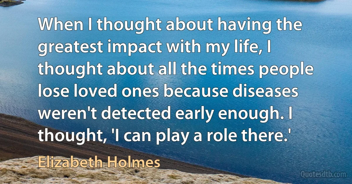 When I thought about having the greatest impact with my life, I thought about all the times people lose loved ones because diseases weren't detected early enough. I thought, 'I can play a role there.' (Elizabeth Holmes)