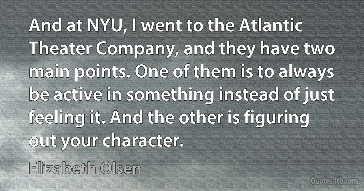 And at NYU, I went to the Atlantic Theater Company, and they have two main points. One of them is to always be active in something instead of just feeling it. And the other is figuring out your character. (Elizabeth Olsen)