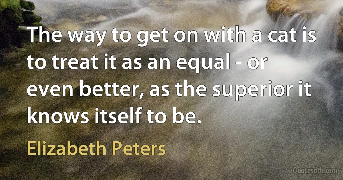 The way to get on with a cat is to treat it as an equal - or even better, as the superior it knows itself to be. (Elizabeth Peters)