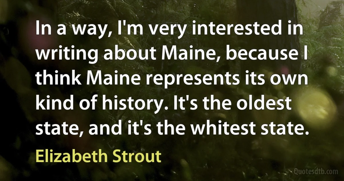 In a way, I'm very interested in writing about Maine, because I think Maine represents its own kind of history. It's the oldest state, and it's the whitest state. (Elizabeth Strout)