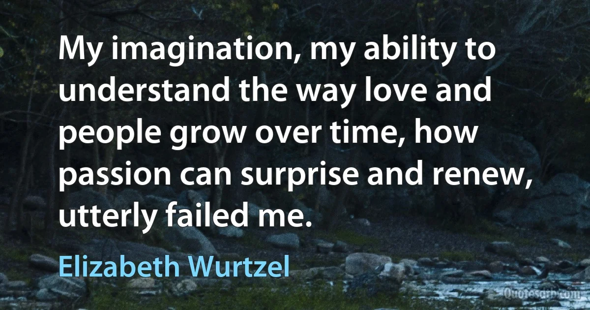 My imagination, my ability to understand the way love and people grow over time, how passion can surprise and renew, utterly failed me. (Elizabeth Wurtzel)