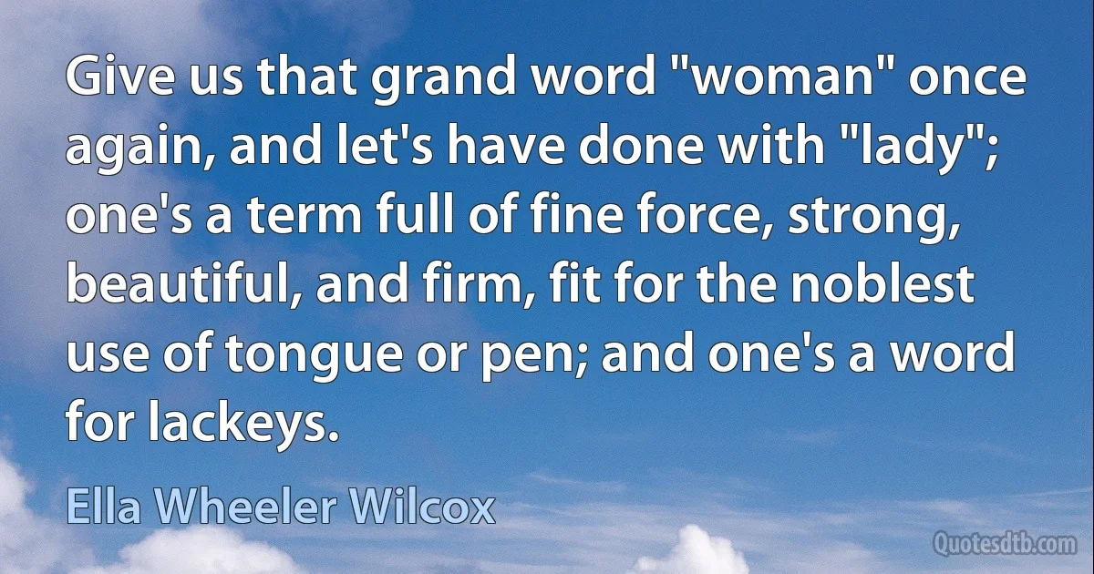 Give us that grand word "woman" once again, and let's have done with "lady"; one's a term full of fine force, strong, beautiful, and firm, fit for the noblest use of tongue or pen; and one's a word for lackeys. (Ella Wheeler Wilcox)