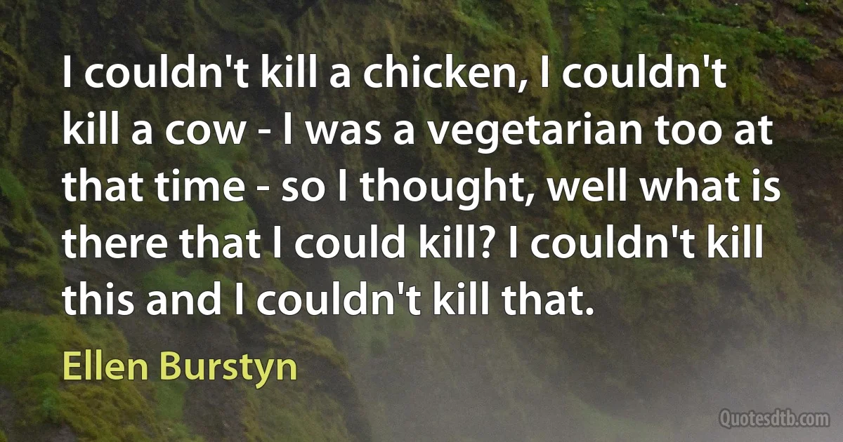 I couldn't kill a chicken, I couldn't kill a cow - I was a vegetarian too at that time - so I thought, well what is there that I could kill? I couldn't kill this and I couldn't kill that. (Ellen Burstyn)