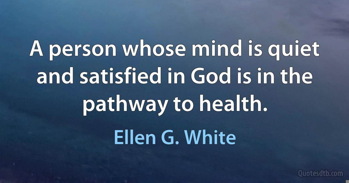 A person whose mind is quiet and satisfied in God is in the pathway to health. (Ellen G. White)