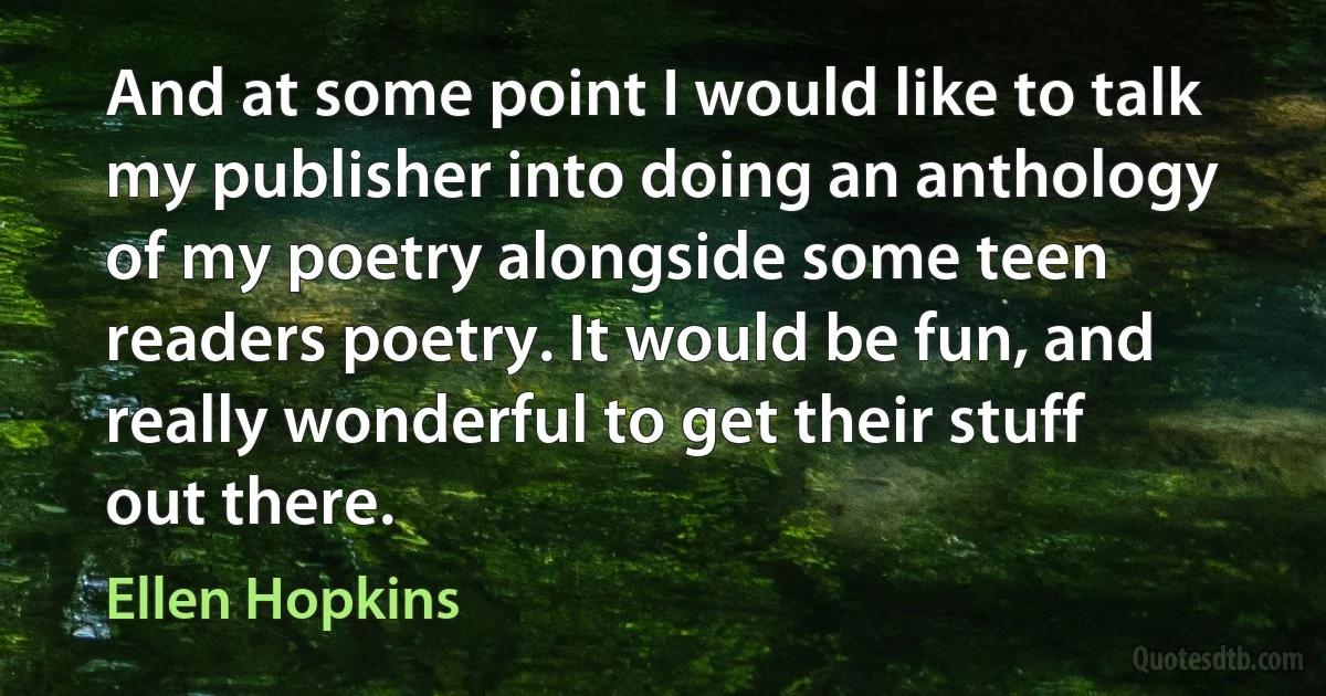 And at some point I would like to talk my publisher into doing an anthology of my poetry alongside some teen readers poetry. It would be fun, and really wonderful to get their stuff out there. (Ellen Hopkins)