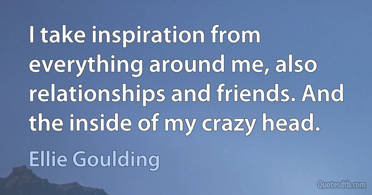 I take inspiration from everything around me, also relationships and friends. And the inside of my crazy head. (Ellie Goulding)