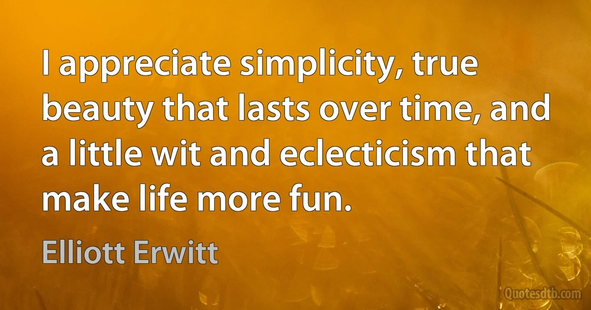 I appreciate simplicity, true beauty that lasts over time, and a little wit and eclecticism that make life more fun. (Elliott Erwitt)