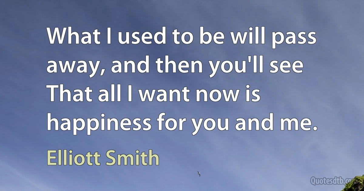 What I used to be will pass away, and then you'll see
That all I want now is happiness for you and me. (Elliott Smith)