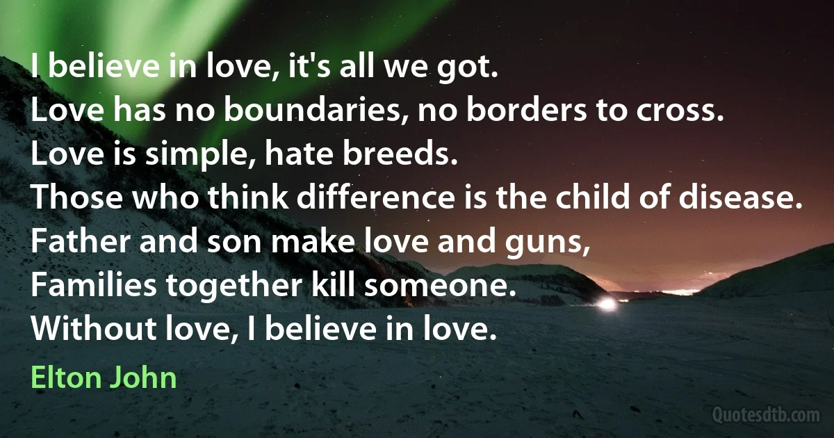 I believe in love, it's all we got.
Love has no boundaries, no borders to cross.
Love is simple, hate breeds.
Those who think difference is the child of disease.
Father and son make love and guns,
Families together kill someone.
Without love, I believe in love. (Elton John)