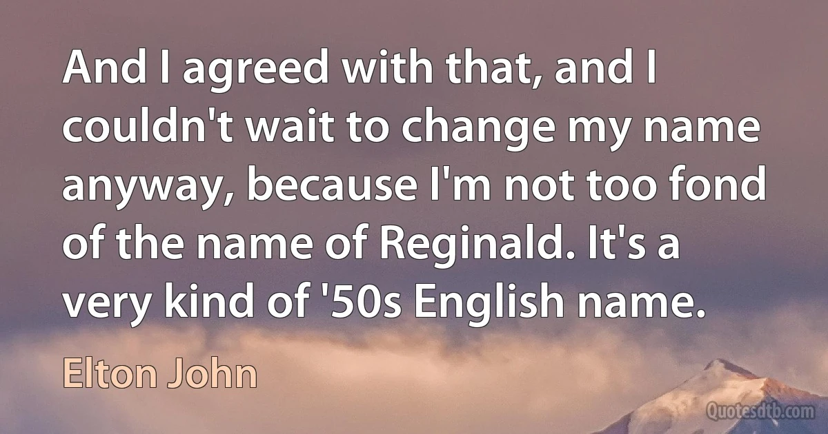 And I agreed with that, and I couldn't wait to change my name anyway, because I'm not too fond of the name of Reginald. It's a very kind of '50s English name. (Elton John)