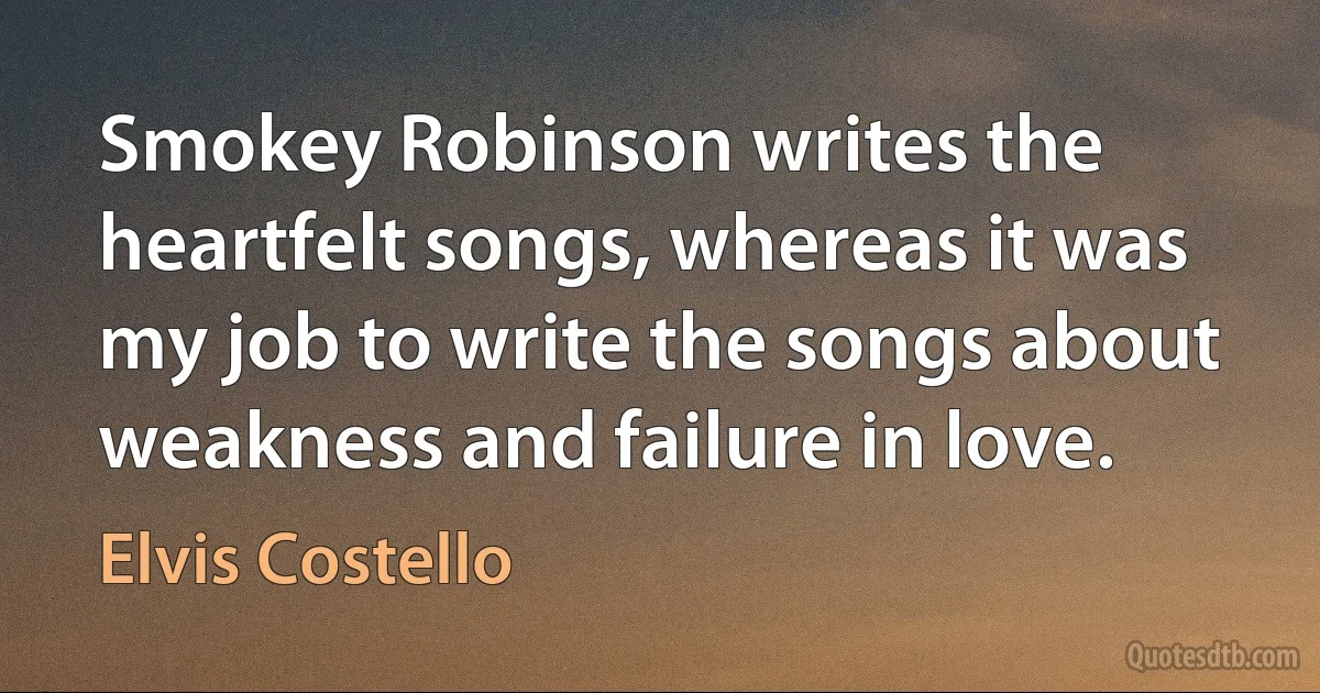 Smokey Robinson writes the heartfelt songs, whereas it was my job to write the songs about weakness and failure in love. (Elvis Costello)