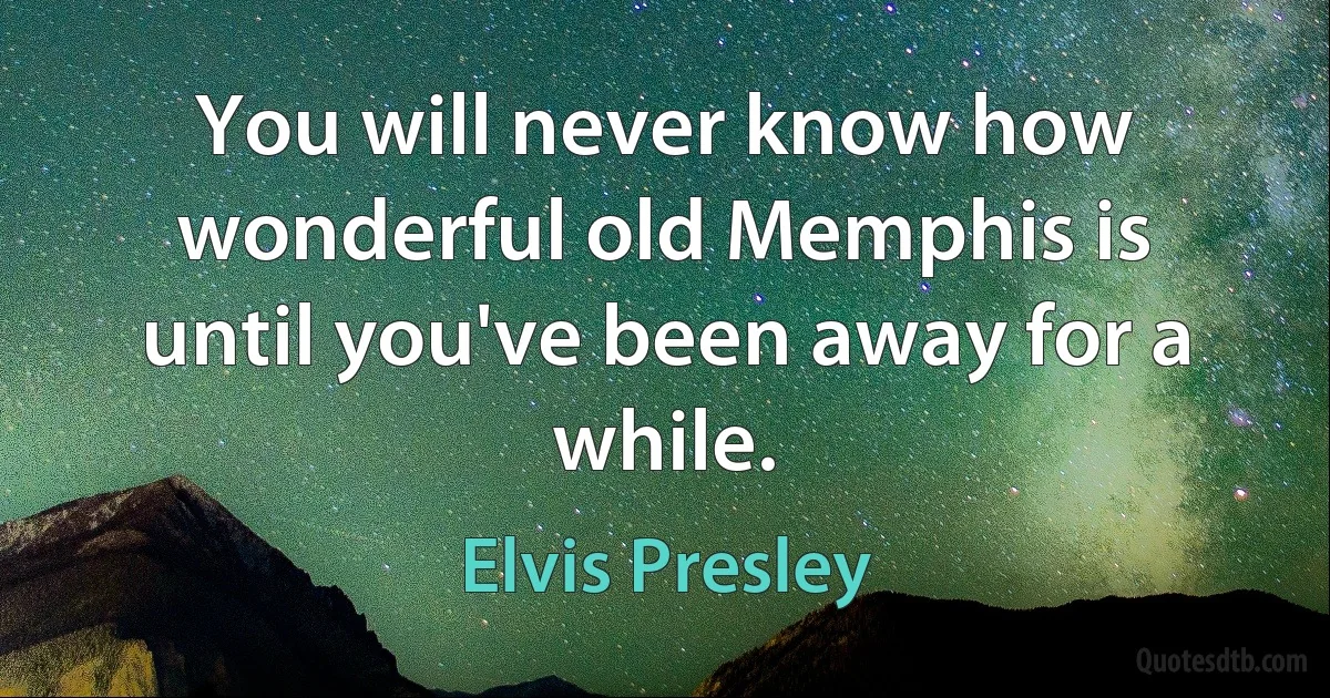 You will never know how wonderful old Memphis is until you've been away for a while. (Elvis Presley)