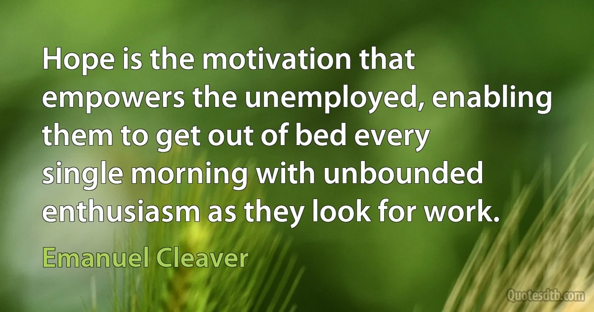 Hope is the motivation that empowers the unemployed, enabling them to get out of bed every single morning with unbounded enthusiasm as they look for work. (Emanuel Cleaver)