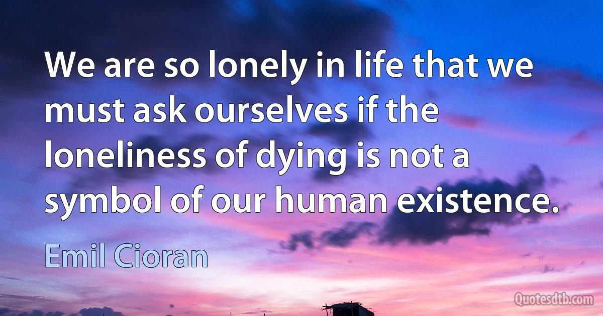 We are so lonely in life that we must ask ourselves if the loneliness of dying is not a symbol of our human existence. (Emil Cioran)