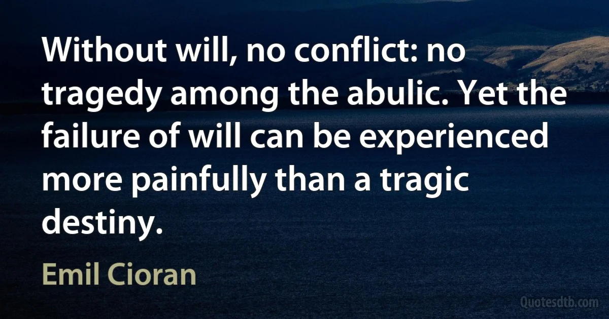 Without will, no conflict: no tragedy among the abulic. Yet the failure of will can be experienced more painfully than a tragic destiny. (Emil Cioran)