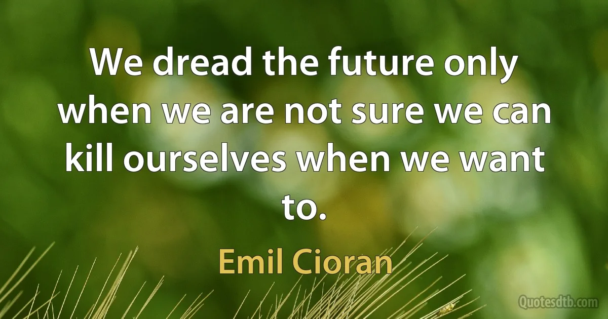 We dread the future only when we are not sure we can kill ourselves when we want to. (Emil Cioran)