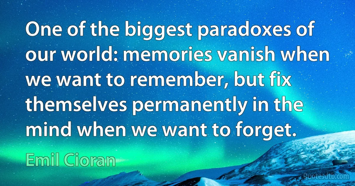 One of the biggest paradoxes of our world: memories vanish when we want to remember, but fix themselves permanently in the mind when we want to forget. (Emil Cioran)