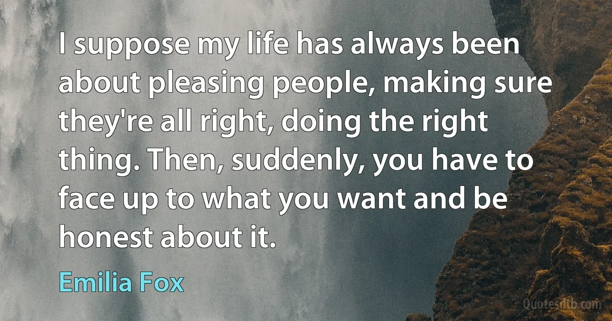 I suppose my life has always been about pleasing people, making sure they're all right, doing the right thing. Then, suddenly, you have to face up to what you want and be honest about it. (Emilia Fox)