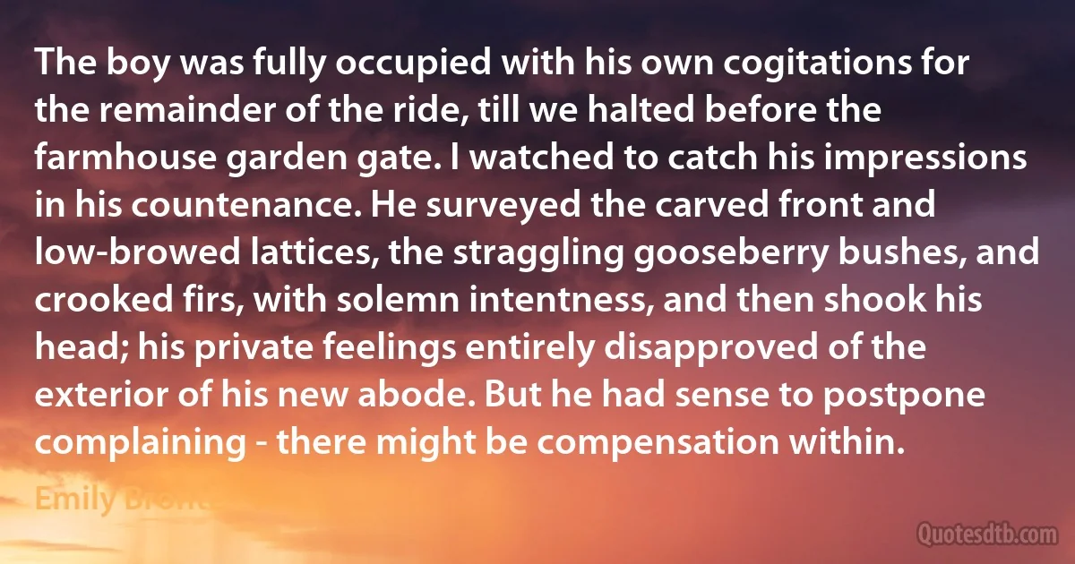 The boy was fully occupied with his own cogitations for the remainder of the ride, till we halted before the farmhouse garden gate. I watched to catch his impressions in his countenance. He surveyed the carved front and low-browed lattices, the straggling gooseberry bushes, and crooked firs, with solemn intentness, and then shook his head; his private feelings entirely disapproved of the exterior of his new abode. But he had sense to postpone complaining - there might be compensation within. (Emily Brontë)