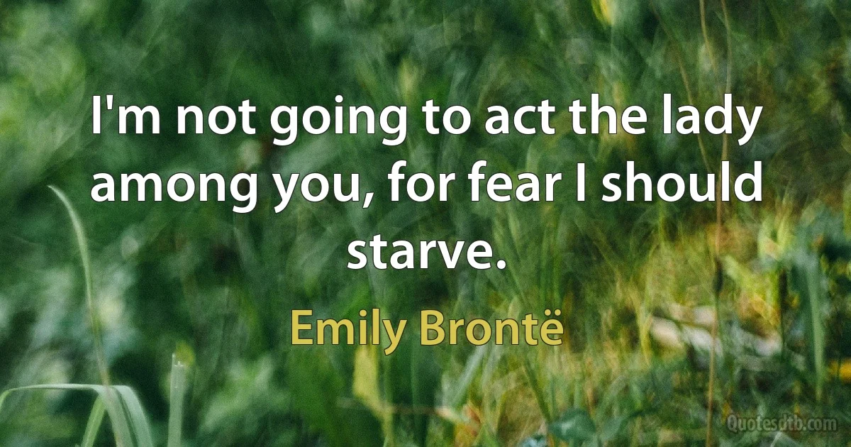 I'm not going to act the lady among you, for fear I should starve. (Emily Brontë)