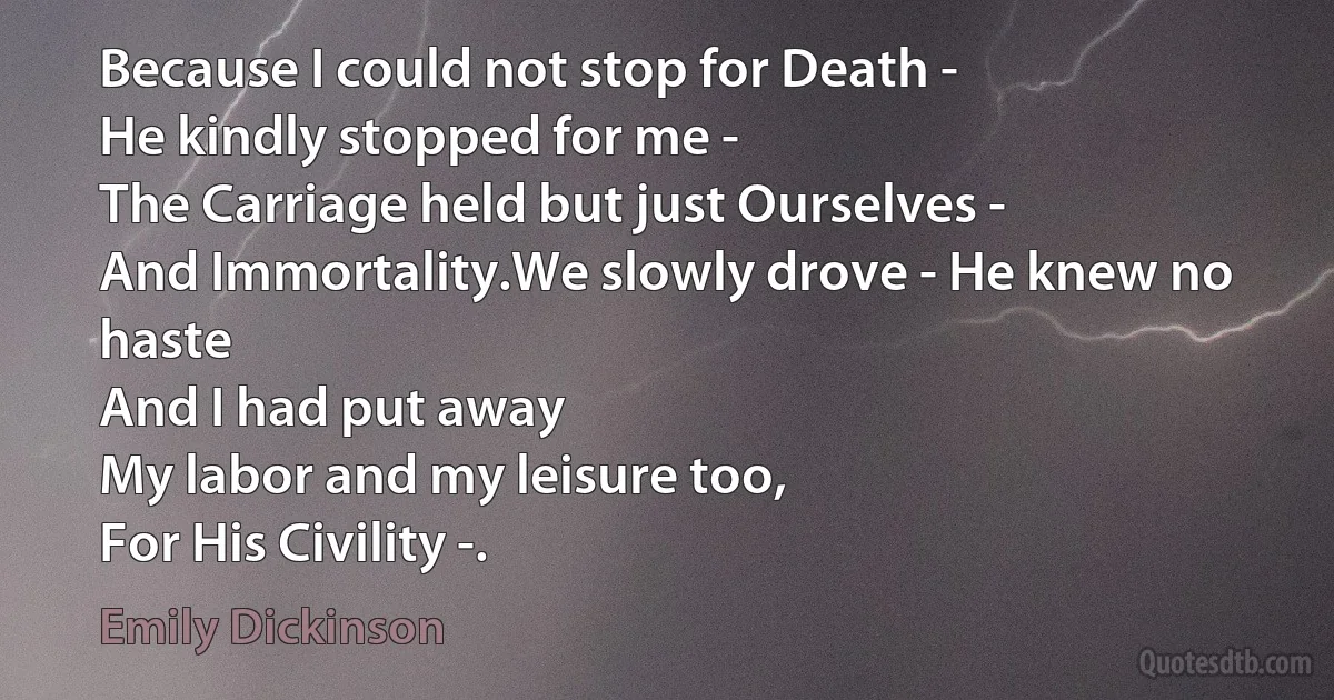 Because I could not stop for Death -
He kindly stopped for me -
The Carriage held but just Ourselves -
And Immortality.We slowly drove - He knew no haste
And I had put away
My labor and my leisure too,
For His Civility -. (Emily Dickinson)