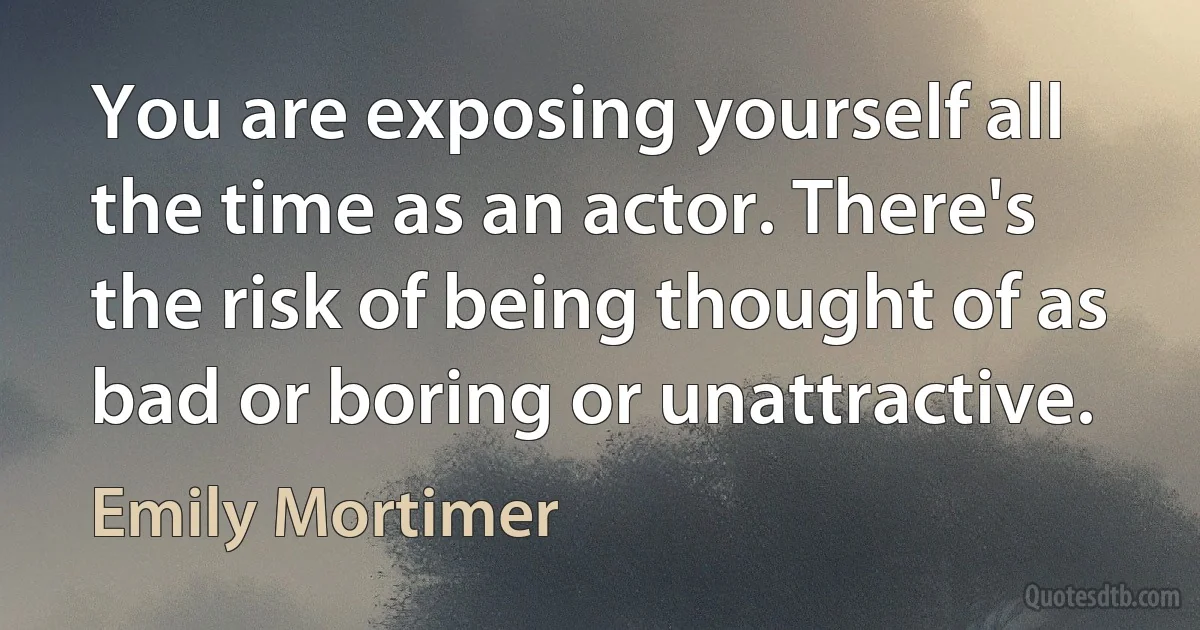 You are exposing yourself all the time as an actor. There's the risk of being thought of as bad or boring or unattractive. (Emily Mortimer)