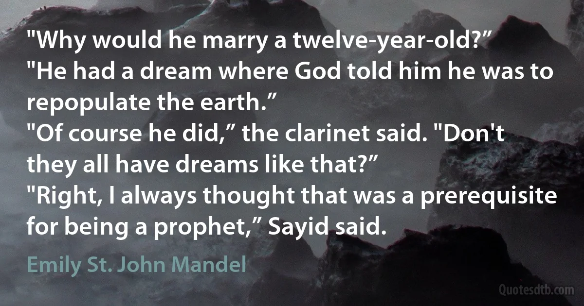 "Why would he marry a twelve-year-old?”
"He had a dream where God told him he was to repopulate the earth.”
"Of course he did,” the clarinet said. "Don't they all have dreams like that?”
"Right, I always thought that was a prerequisite for being a prophet,” Sayid said. (Emily St. John Mandel)