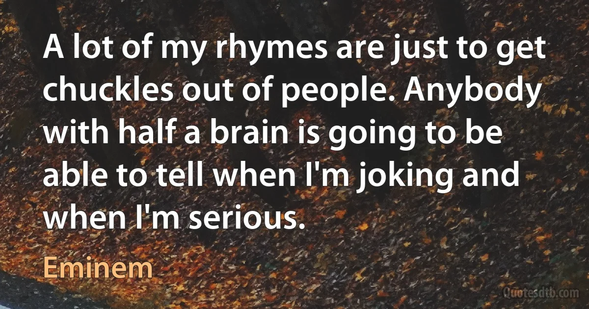 A lot of my rhymes are just to get chuckles out of people. Anybody with half a brain is going to be able to tell when I'm joking and when I'm serious. (Eminem)