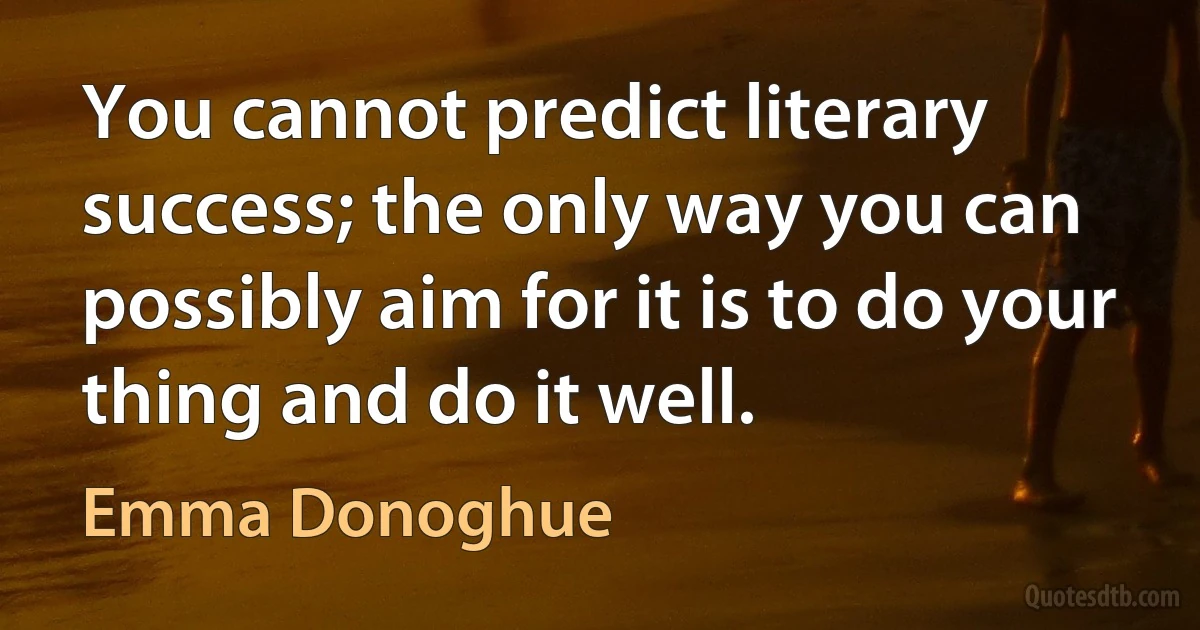 You cannot predict literary success; the only way you can possibly aim for it is to do your thing and do it well. (Emma Donoghue)