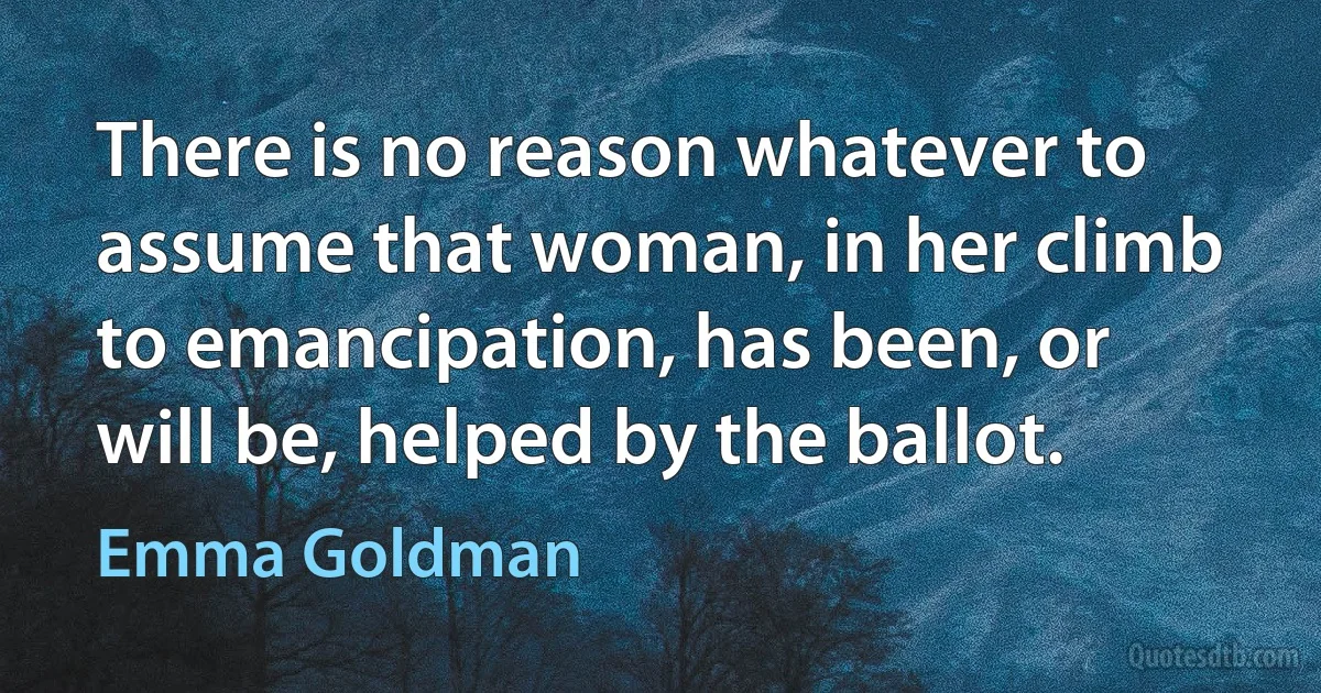 There is no reason whatever to assume that woman, in her climb to emancipation, has been, or will be, helped by the ballot. (Emma Goldman)