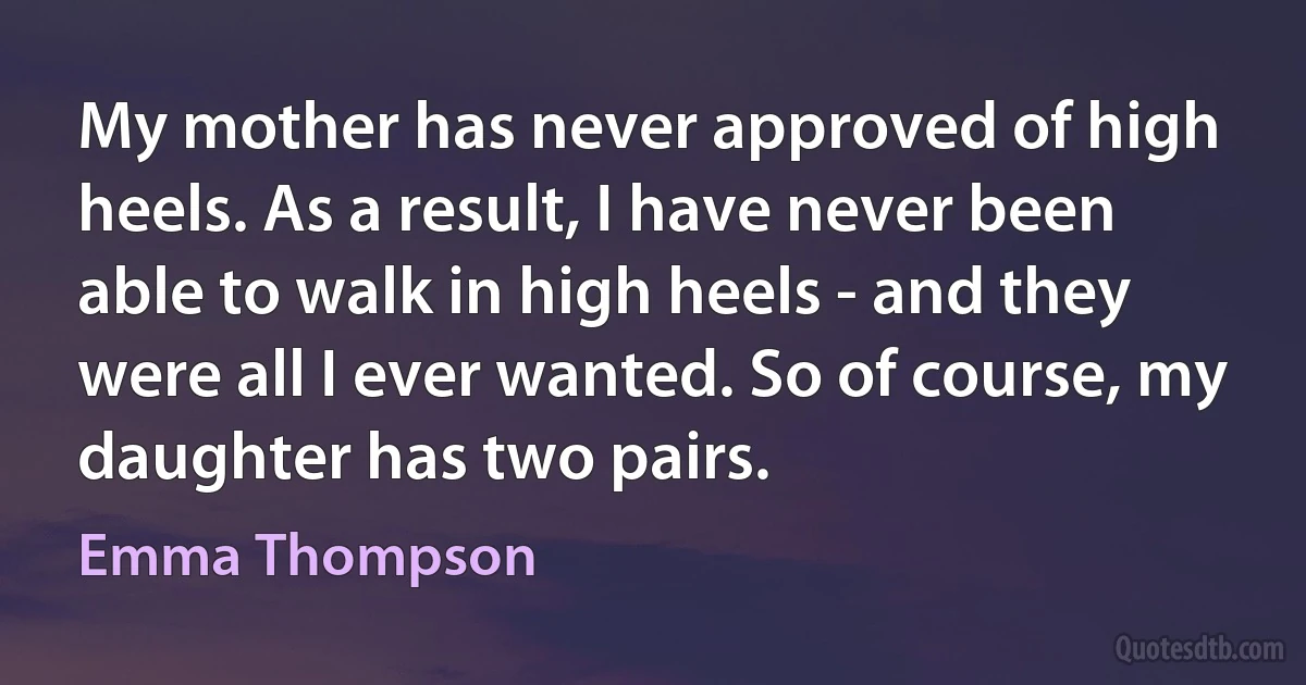 My mother has never approved of high heels. As a result, I have never been able to walk in high heels - and they were all I ever wanted. So of course, my daughter has two pairs. (Emma Thompson)