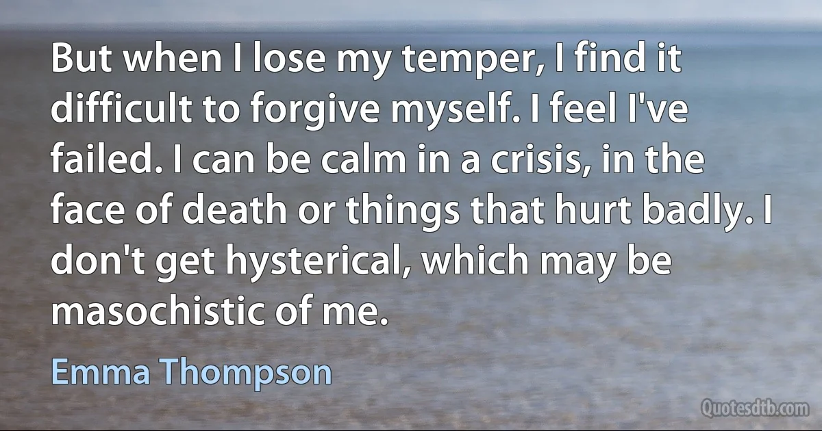 But when I lose my temper, I find it difficult to forgive myself. I feel I've failed. I can be calm in a crisis, in the face of death or things that hurt badly. I don't get hysterical, which may be masochistic of me. (Emma Thompson)