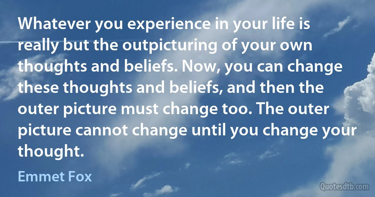 Whatever you experience in your life is really but the outpicturing of your own thoughts and beliefs. Now, you can change these thoughts and beliefs, and then the outer picture must change too. The outer picture cannot change until you change your thought. (Emmet Fox)