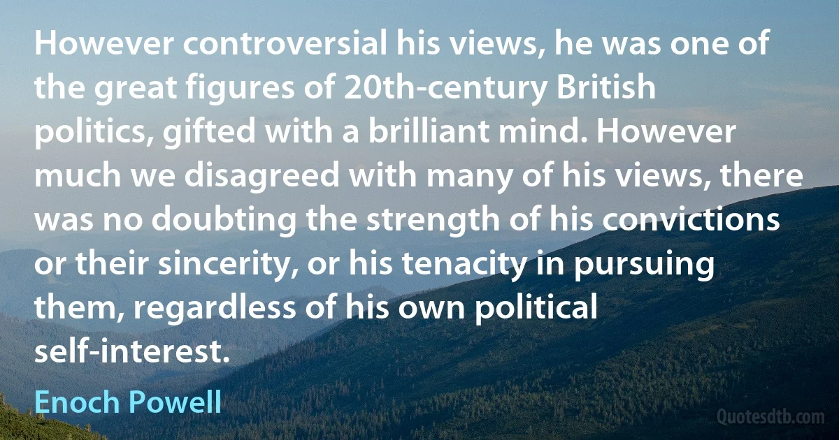 However controversial his views, he was one of the great figures of 20th-century British politics, gifted with a brilliant mind. However much we disagreed with many of his views, there was no doubting the strength of his convictions or their sincerity, or his tenacity in pursuing them, regardless of his own political self-interest. (Enoch Powell)