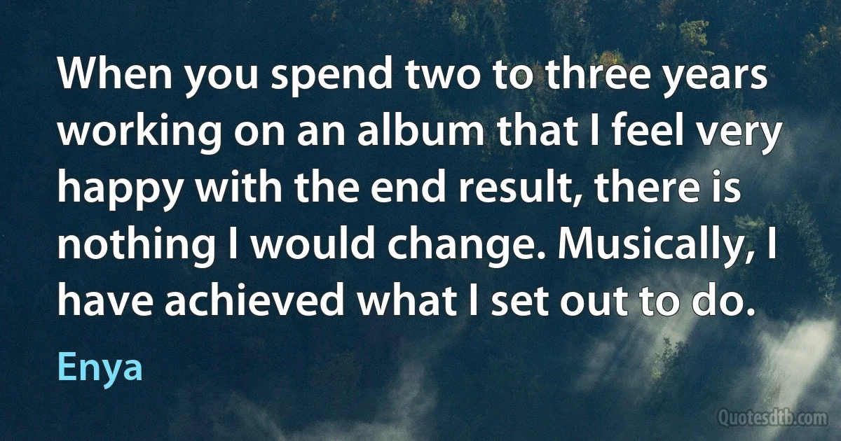 When you spend two to three years working on an album that I feel very happy with the end result, there is nothing I would change. Musically, I have achieved what I set out to do. (Enya)