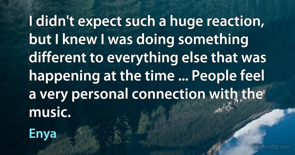 I didn't expect such a huge reaction, but I knew I was doing something different to everything else that was happening at the time ... People feel a very personal connection with the music. (Enya)