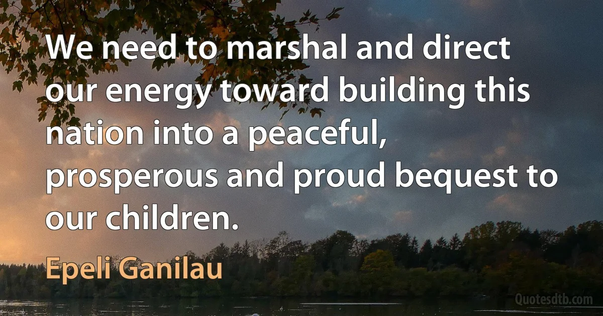 We need to marshal and direct our energy toward building this nation into a peaceful, prosperous and proud bequest to our children. (Epeli Ganilau)