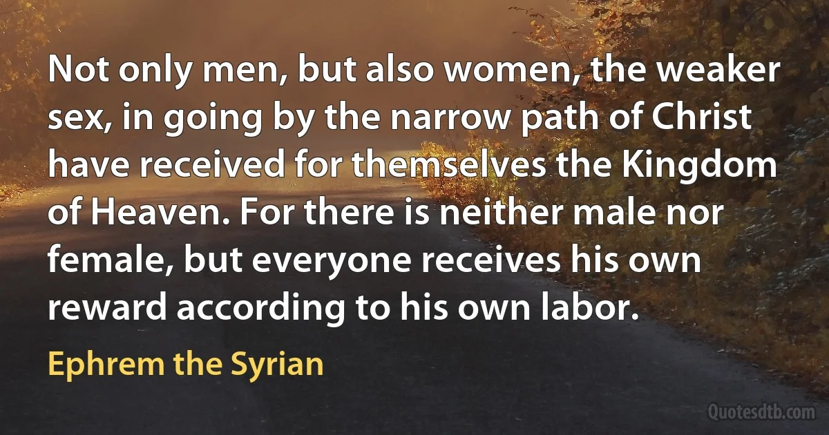 Not only men, but also women, the weaker sex, in going by the narrow path of Christ have received for themselves the Kingdom of Heaven. For there is neither male nor female, but everyone receives his own reward according to his own labor. (Ephrem the Syrian)