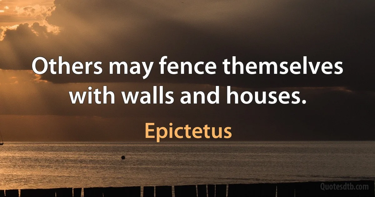 Others may fence themselves with walls and houses. (Epictetus)