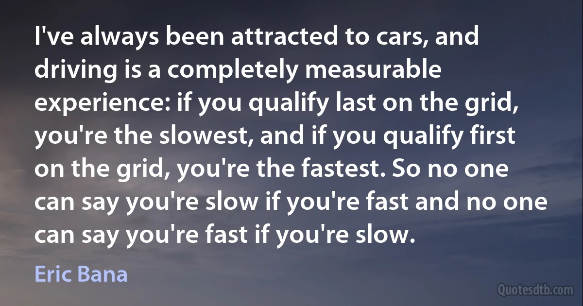 I've always been attracted to cars, and driving is a completely measurable experience: if you qualify last on the grid, you're the slowest, and if you qualify first on the grid, you're the fastest. So no one can say you're slow if you're fast and no one can say you're fast if you're slow. (Eric Bana)