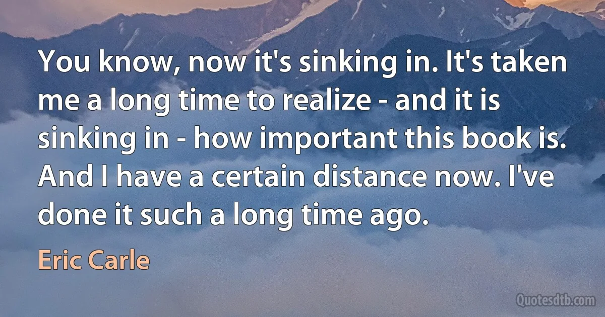 You know, now it's sinking in. It's taken me a long time to realize - and it is sinking in - how important this book is. And I have a certain distance now. I've done it such a long time ago. (Eric Carle)