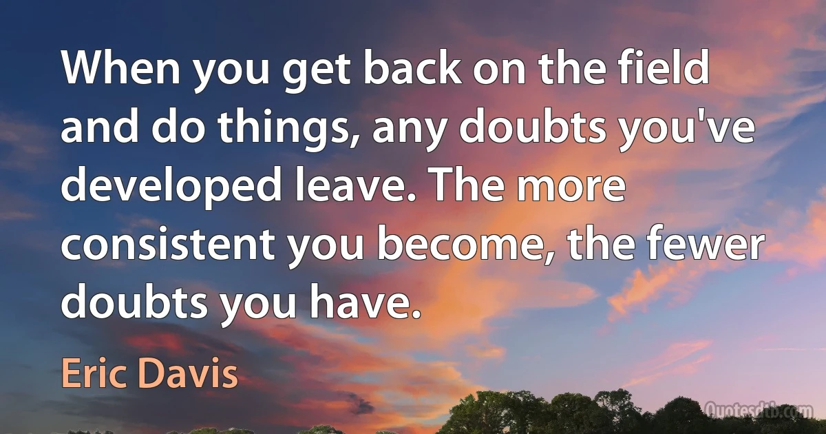 When you get back on the field and do things, any doubts you've developed leave. The more consistent you become, the fewer doubts you have. (Eric Davis)