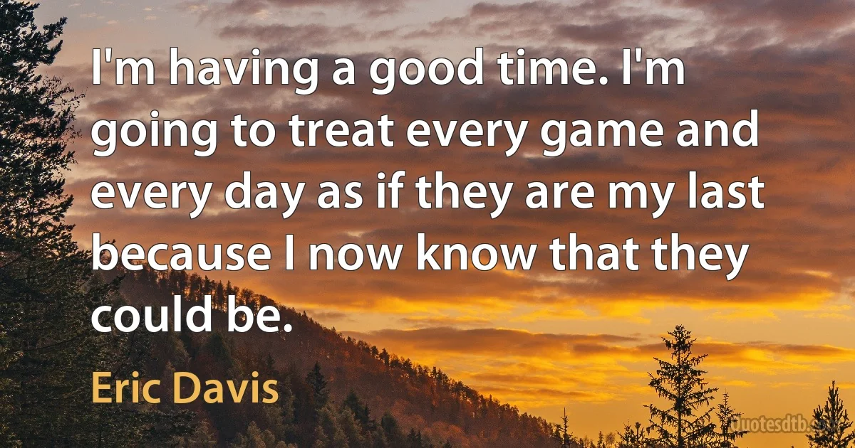 I'm having a good time. I'm going to treat every game and every day as if they are my last because I now know that they could be. (Eric Davis)