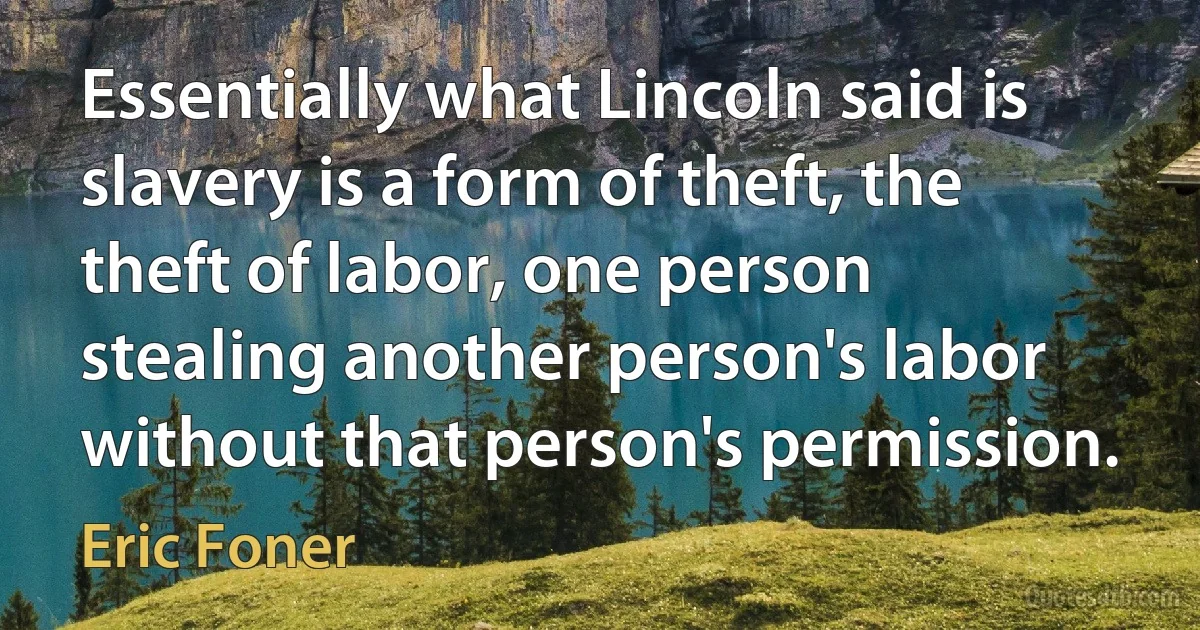 Essentially what Lincoln said is slavery is a form of theft, the theft of labor, one person stealing another person's labor without that person's permission. (Eric Foner)