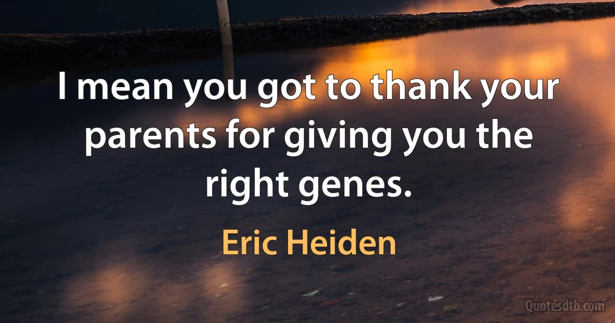 I mean you got to thank your parents for giving you the right genes. (Eric Heiden)