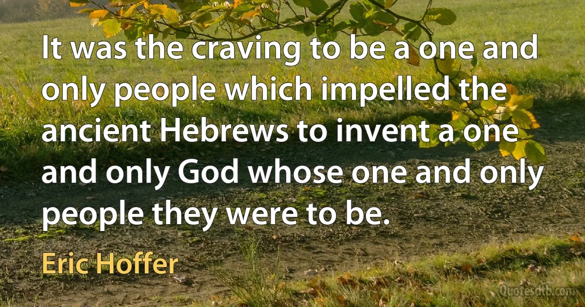 It was the craving to be a one and only people which impelled the ancient Hebrews to invent a one and only God whose one and only people they were to be. (Eric Hoffer)