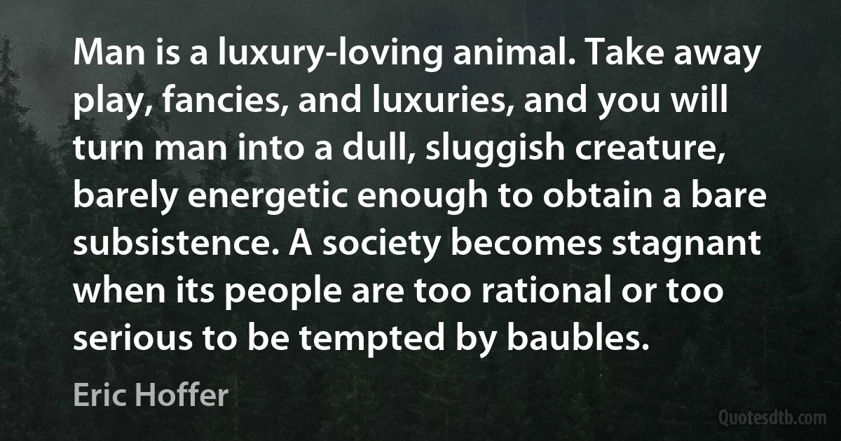 Man is a luxury-loving animal. Take away play, fancies, and luxuries, and you will turn man into a dull, sluggish creature, barely energetic enough to obtain a bare subsistence. A society becomes stagnant when its people are too rational or too serious to be tempted by baubles. (Eric Hoffer)