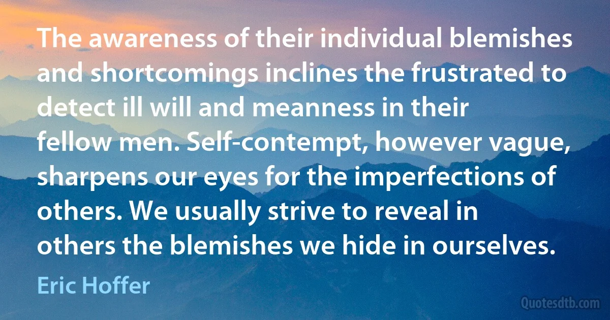 The awareness of their individual blemishes and shortcomings inclines the frustrated to detect ill will and meanness in their fellow men. Self-contempt, however vague, sharpens our eyes for the imperfections of others. We usually strive to reveal in others the blemishes we hide in ourselves. (Eric Hoffer)